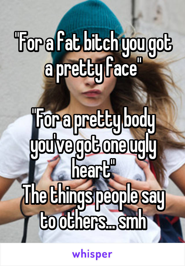 "For a fat bitch you got a pretty face"

"For a pretty body you've got one ugly heart"
The things people say to others... smh