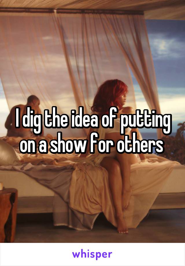 I dig the idea of putting on a show for others 