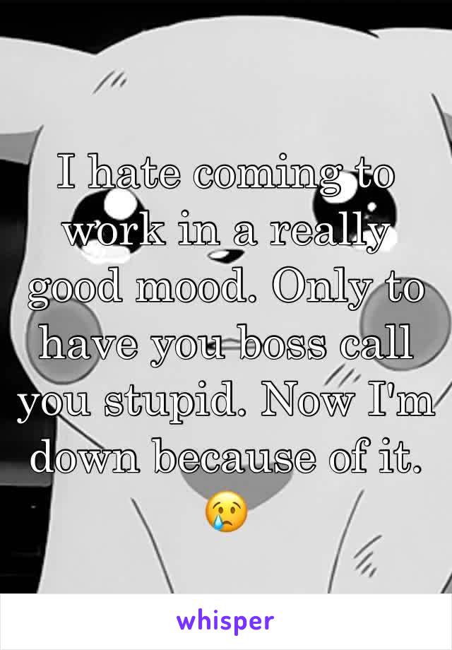 I hate coming to work in a really good mood. Only to have you boss call you stupid. Now I'm down because of it. 😢