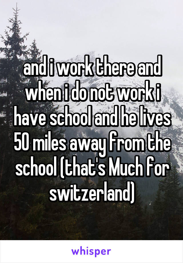 and i work there and when i do not work i have school and he lives 50 miles away from the school (that's Much for switzerland)