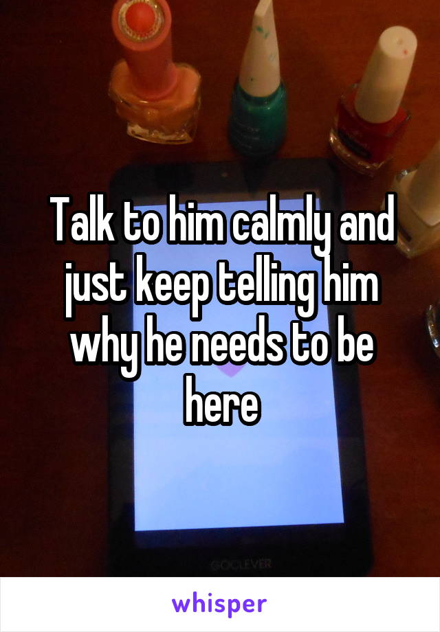 Talk to him calmly and just keep telling him why he needs to be here