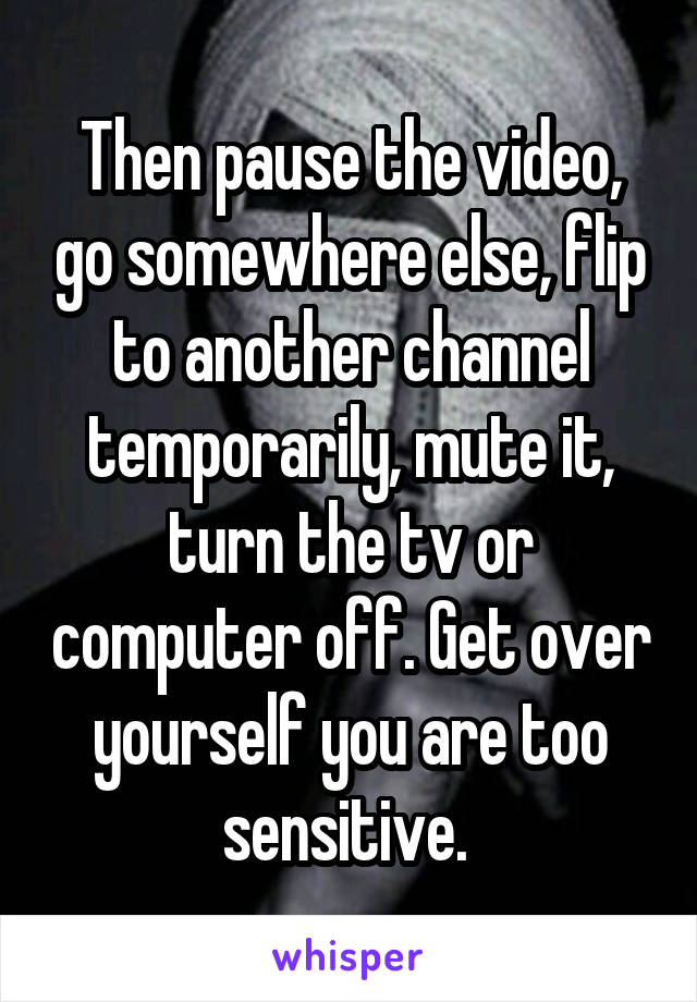 Then pause the video, go somewhere else, flip to another channel temporarily, mute it, turn the tv or computer off. Get over yourself you are too sensitive. 