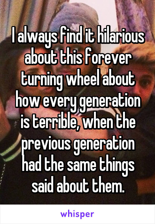 I always find it hilarious about this forever turning wheel about how every generation is terrible, when the previous generation had the same things said about them.