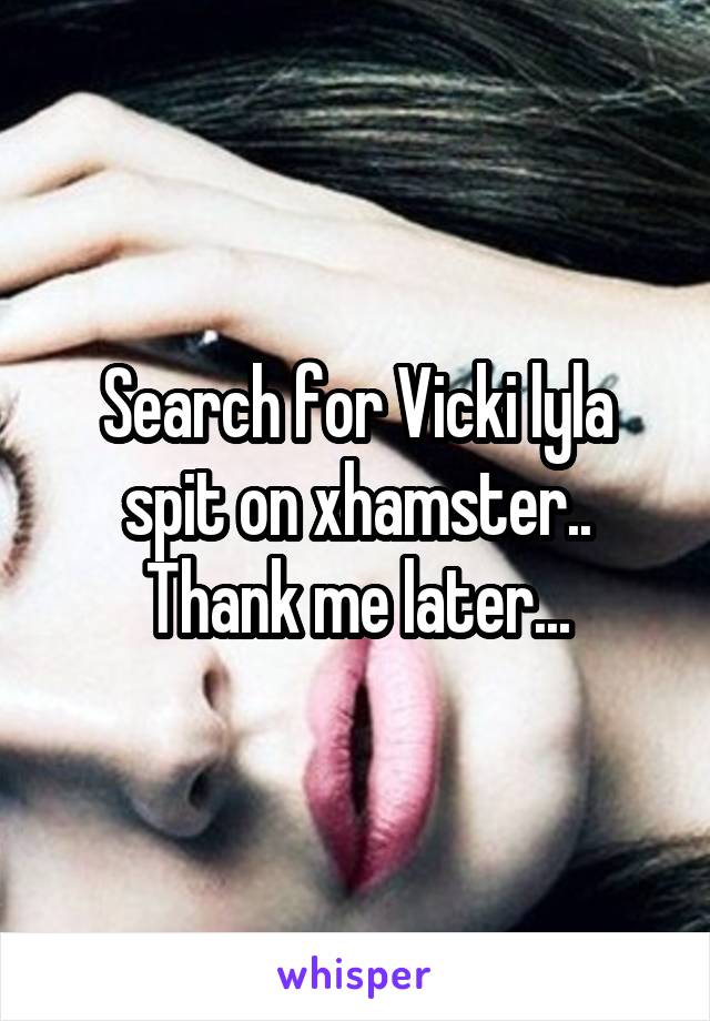 Search for Vicki lyla spit on xhamster.. Thank me later...