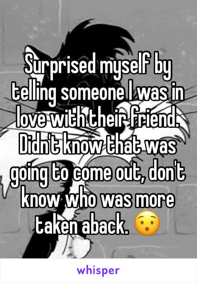Surprised myself by telling someone I was in love with their friend. Didn't know that was going to come out, don't know who was more taken aback. 😯