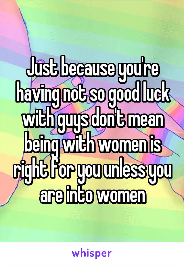 Just because you're having not so good luck with guys don't mean being with women is right for you unless you are into women