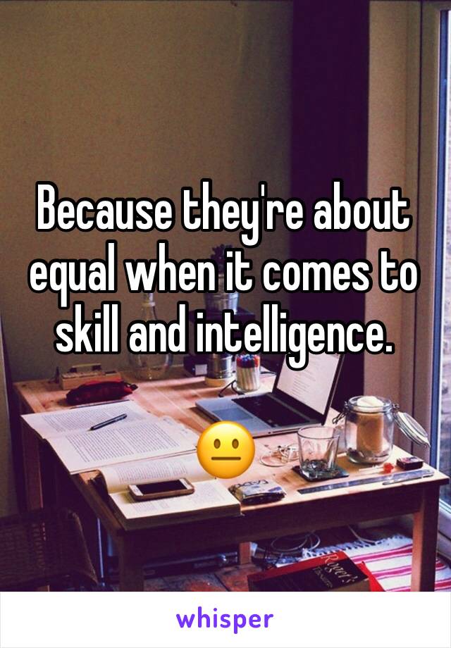 Because they're about equal when it comes to skill and intelligence.

😐