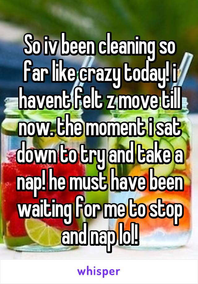 So iv been cleaning so far like crazy today! i havent felt z move till now. the moment i sat down to try and take a nap! he must have been waiting for me to stop and nap lol!