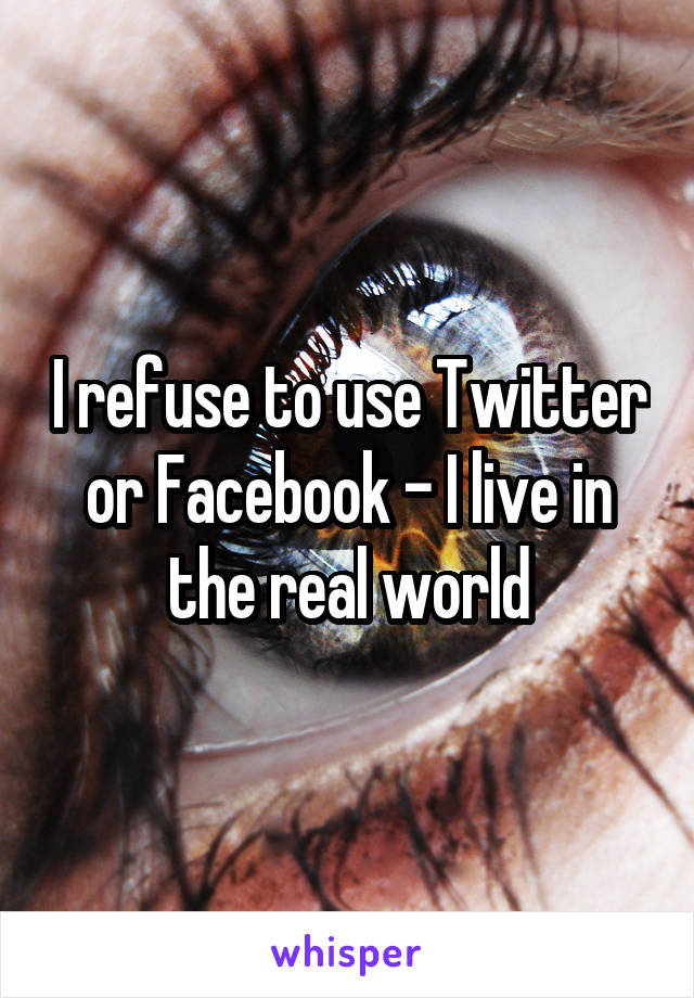 I refuse to use Twitter or Facebook - I live in the real world