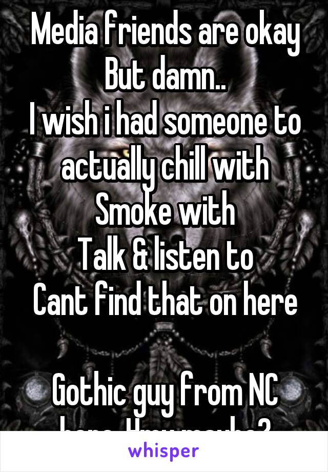 Media friends are okay
But damn..
I wish i had someone to actually chill with
Smoke with
Talk & listen to
Cant find that on here

Gothic guy from NC here,,Hmu maybe?