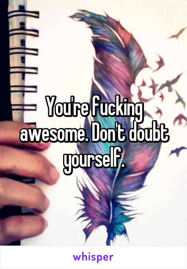 You're fucking awesome. Don't doubt yourself.