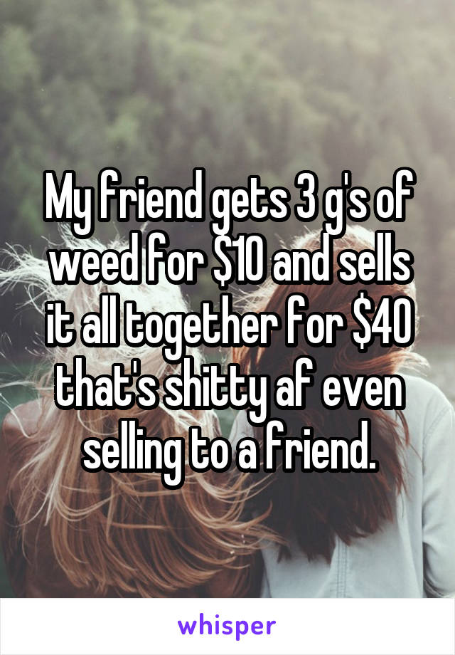 My friend gets 3 g's of weed for $10 and sells it all together for $40 that's shitty af even selling to a friend.