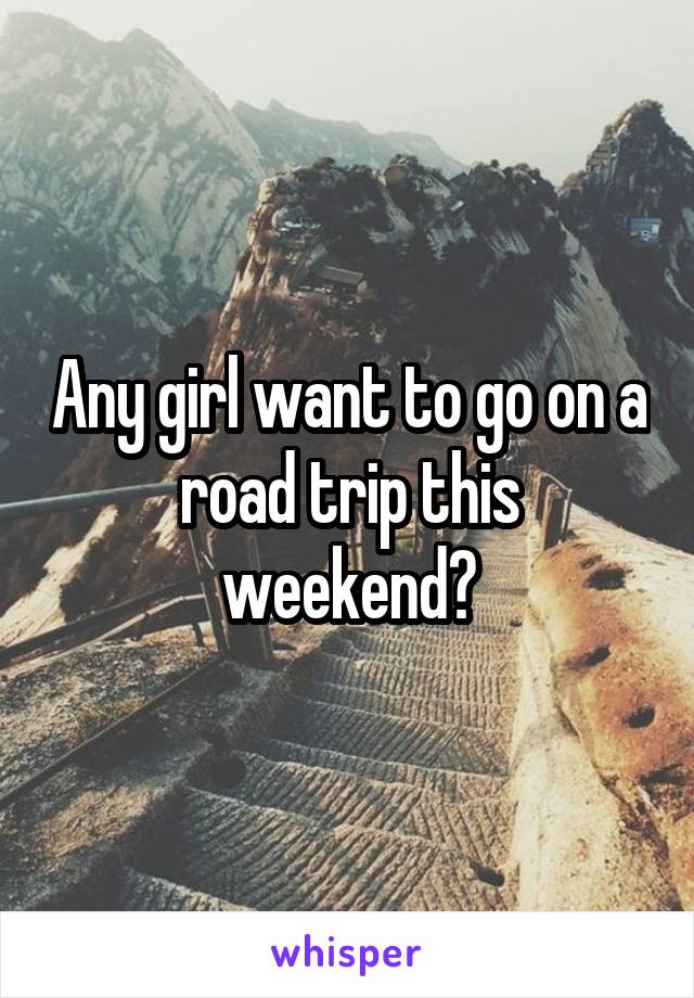 Any girl want to go on a road trip this weekend?