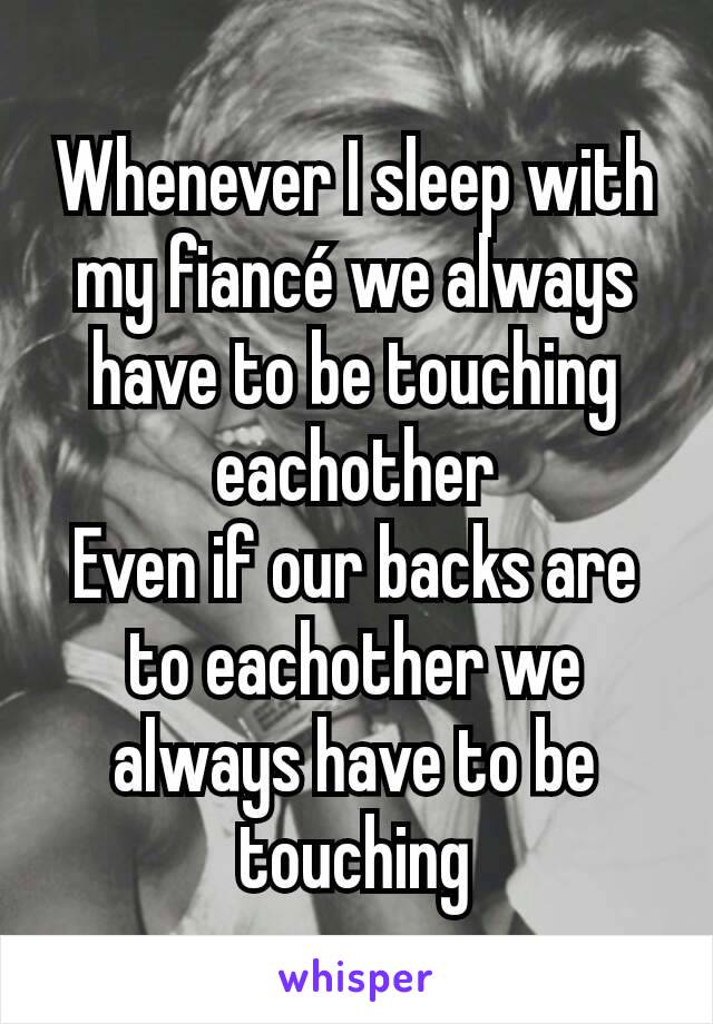 Whenever I sleep with my fiancé we always have to be touching eachother
Even if our backs are to eachother we always have to be touching