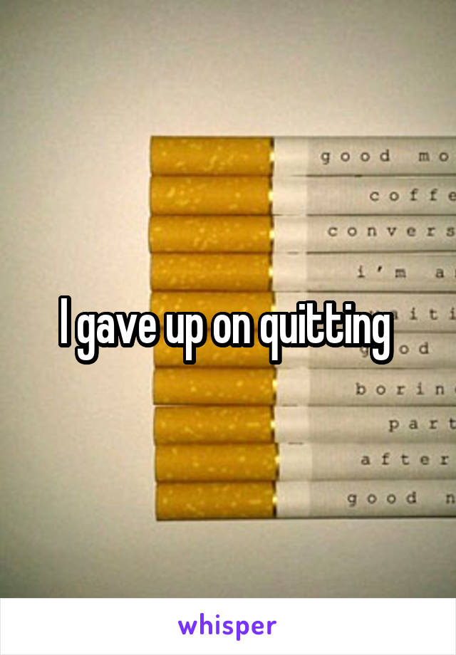 I gave up on quitting 