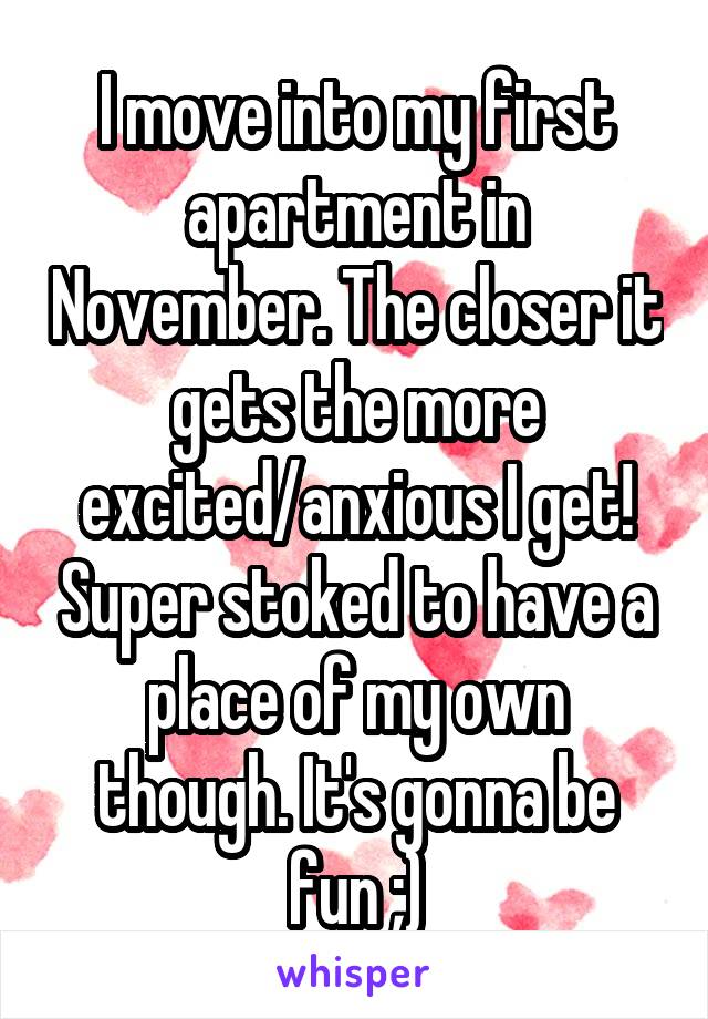 I move into my first apartment in November. The closer it gets the more excited/anxious I get! Super stoked to have a place of my own though. It's gonna be fun ;)