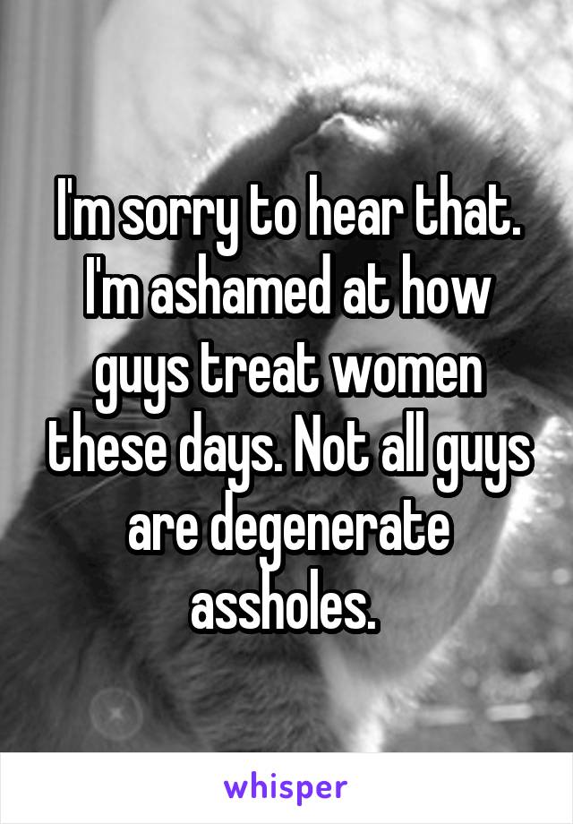 I'm sorry to hear that. I'm ashamed at how guys treat women these days. Not all guys are degenerate assholes. 