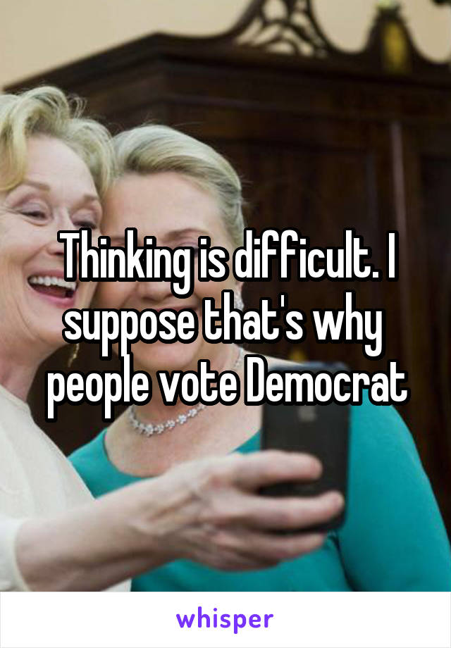 Thinking is difficult. I suppose that's why  people vote Democrat