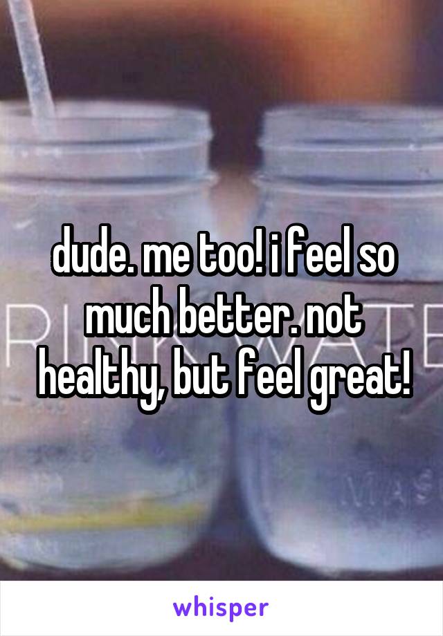 dude. me too! i feel so much better. not healthy, but feel great!
