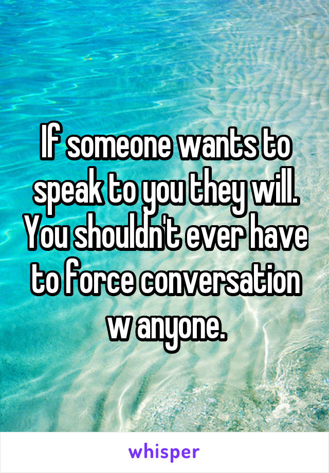 If someone wants to speak to you they will. You shouldn't ever have to force conversation w anyone.