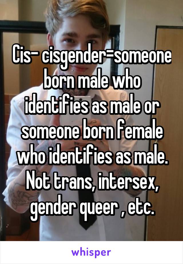 Cis- cisgender=someone born male who identifies as male or someone born female who identifies as male. Not trans, intersex, gender queer , etc.