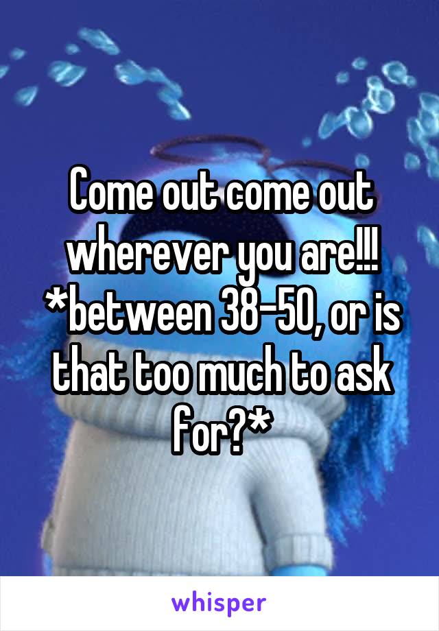 Come out come out wherever you are!!!
*between 38-50, or is that too much to ask for?*