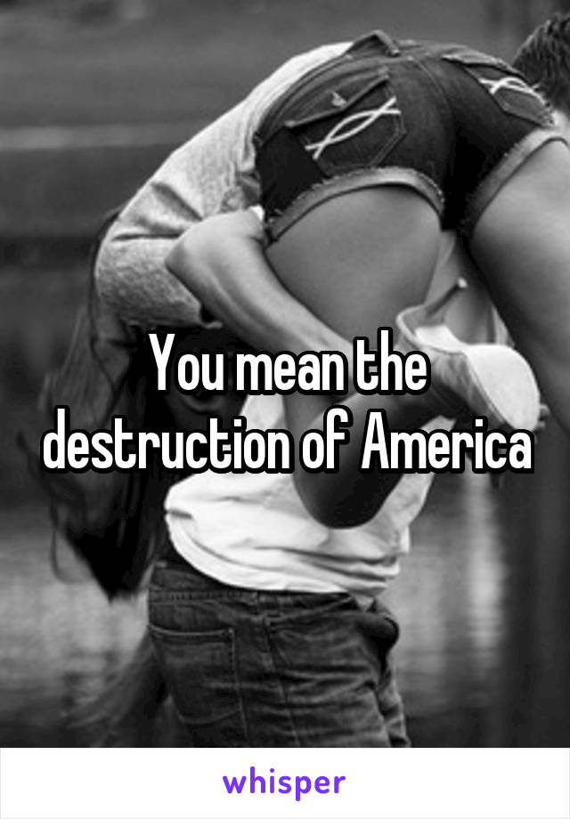 You mean the destruction of America