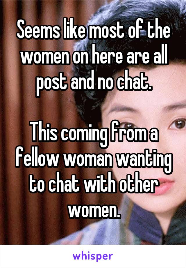 Seems like most of the women on here are all post and no chat.

This coming from a fellow woman wanting to chat with other women.
