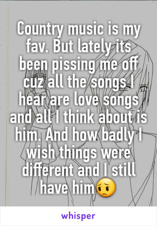 Country music is my fav. But lately its been pissing me off cuz all the songs I hear are love songs and all I think about is him. And how badly I wish things were different and I still have him😔