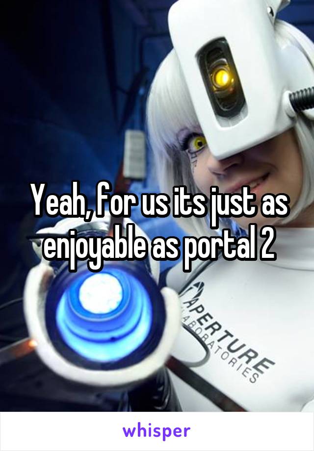 Yeah, for us its just as enjoyable as portal 2