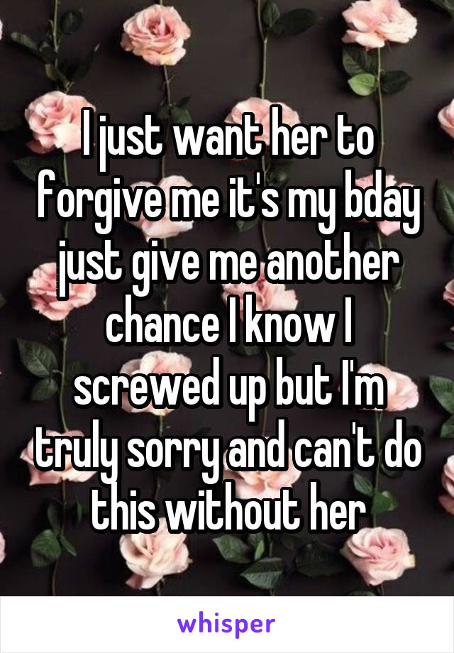 I just want her to forgive me it's my bday just give me another chance I know I screwed up but I'm truly sorry and can't do this without her