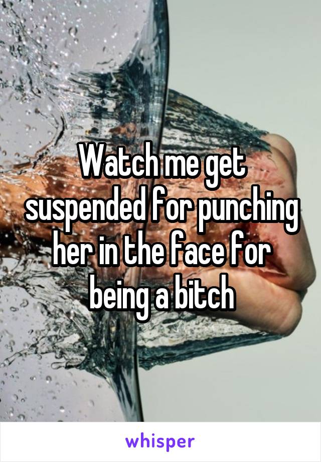 Watch me get suspended for punching her in the face for being a bitch