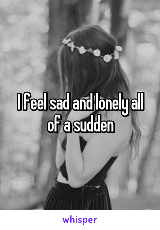 I feel sad and lonely all of a sudden