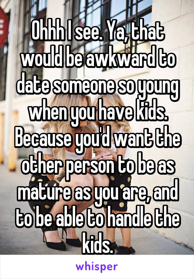 Ohhh I see. Ya, that would be awkward to date someone so young when you have kids. Because you'd want the other person to be as mature as you are, and to be able to handle the kids.