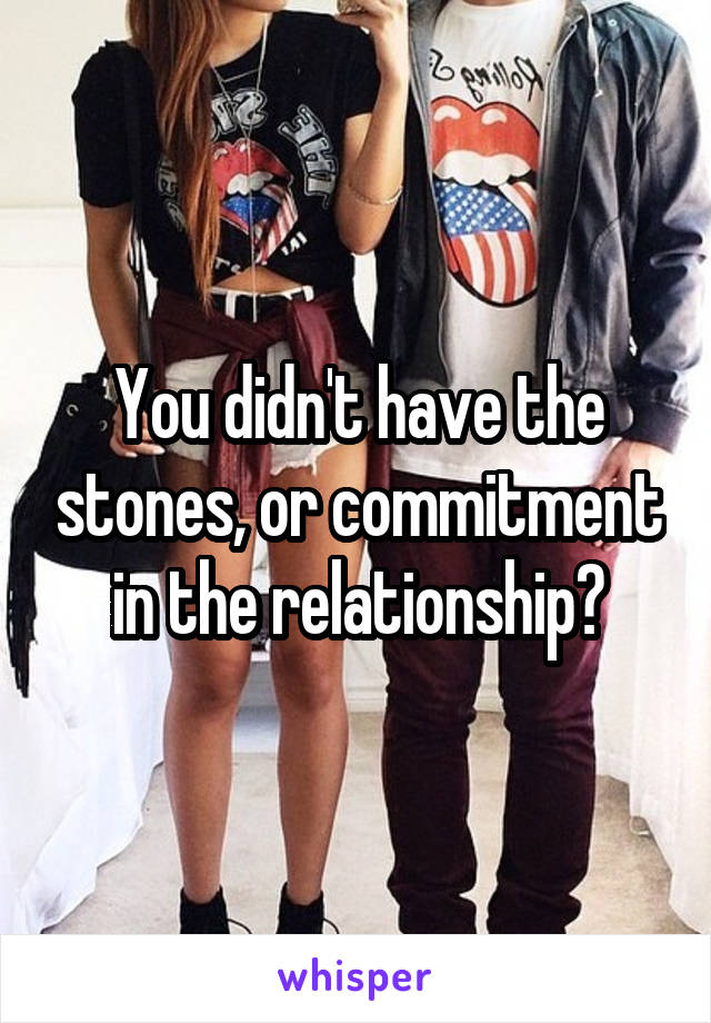 You didn't have the stones, or commitment in the relationship?
