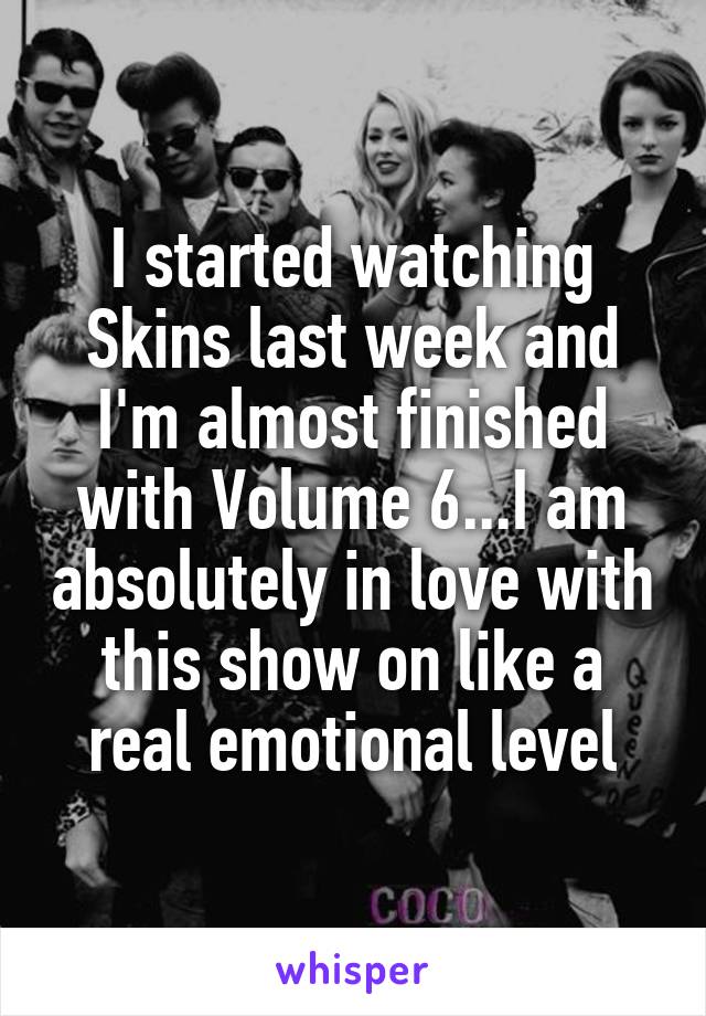 I started watching Skins last week and I'm almost finished with Volume 6...I am absolutely in love with this show on like a real emotional level