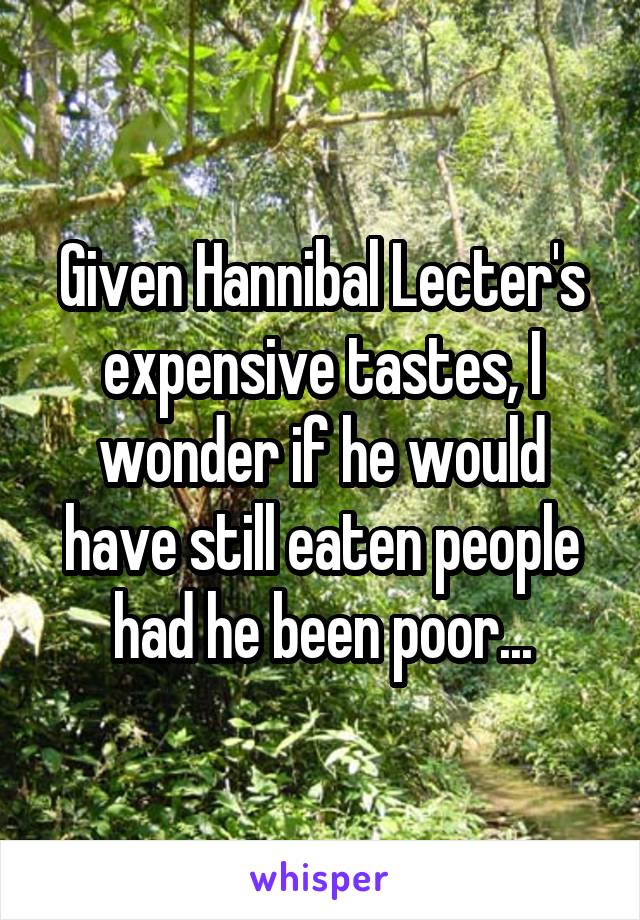 Given Hannibal Lecter's expensive tastes, I wonder if he would have still eaten people had he been poor...
