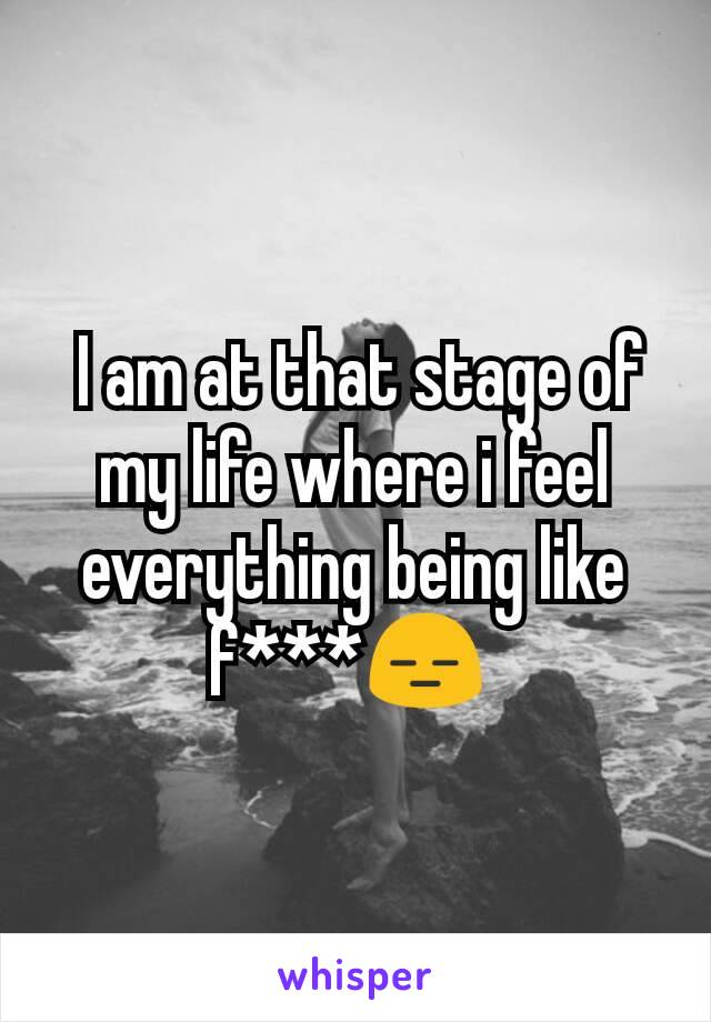  I am at that stage of my life where i feel everything being like f***😑 