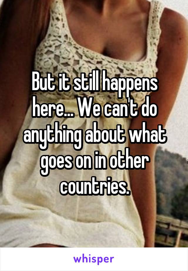 But it still happens here... We can't do anything about what goes on in other countries.