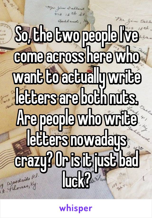 So, the two people I've come across here who want to actually write letters are both nuts. Are people who write letters nowadays crazy? Or is it just bad luck?
