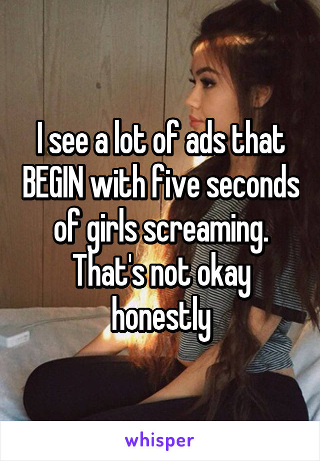 I see a lot of ads that BEGIN with five seconds of girls screaming. That's not okay honestly