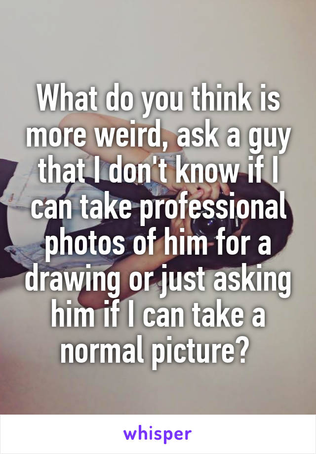 What do you think is more weird, ask a guy that I don't know if I can take professional photos of him for a drawing or just asking him if I can take a normal picture? 