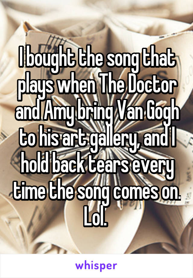 I bought the song that plays when The Doctor and Amy bring Van Gogh to his art gallery, and I hold back tears every time the song comes on. Lol. 