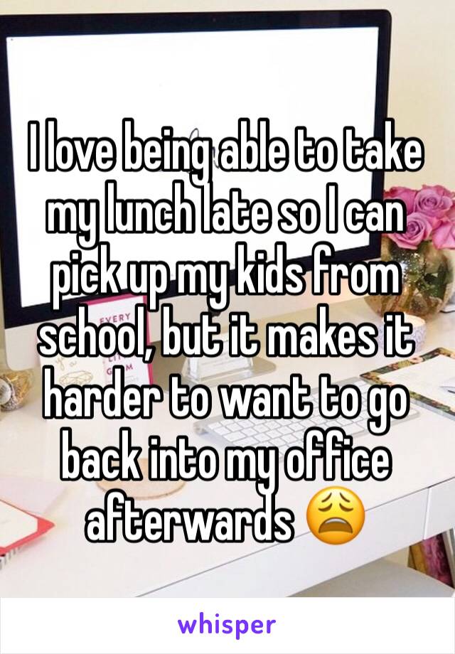 I love being able to take my lunch late so I can pick up my kids from school, but it makes it harder to want to go back into my office afterwards 😩