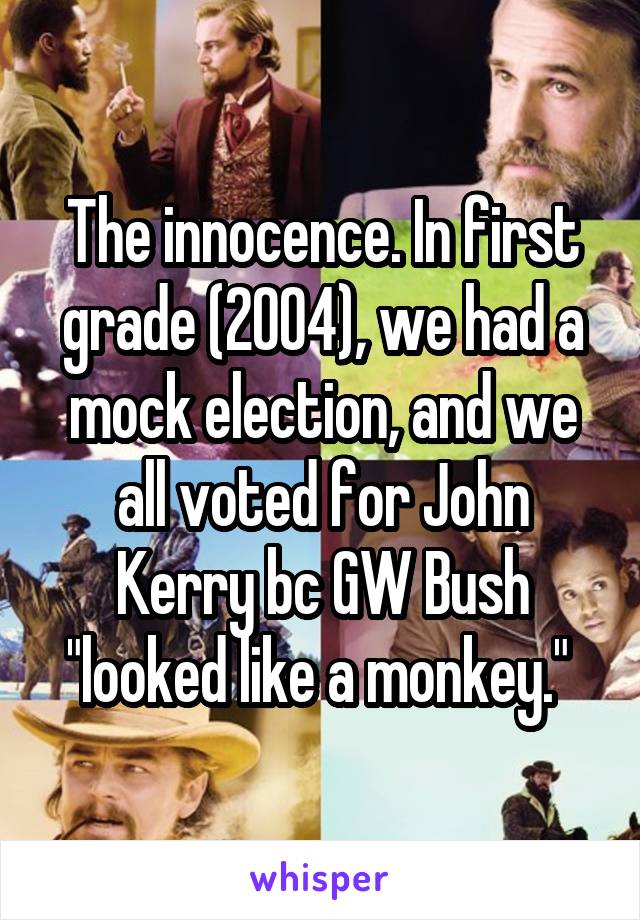 The innocence. In first grade (2004), we had a mock election, and we all voted for John Kerry bc GW Bush "looked like a monkey." 
