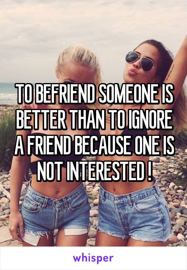 TO BEFRIEND SOMEONE IS BETTER THAN TO IGNORE A FRIEND BECAUSE ONE IS NOT INTERESTED !