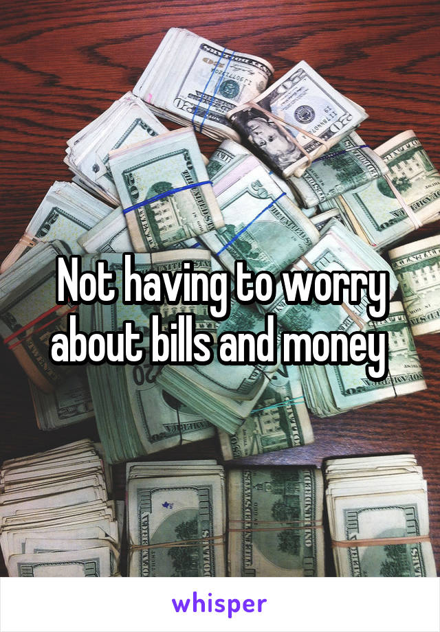 Not having to worry about bills and money 