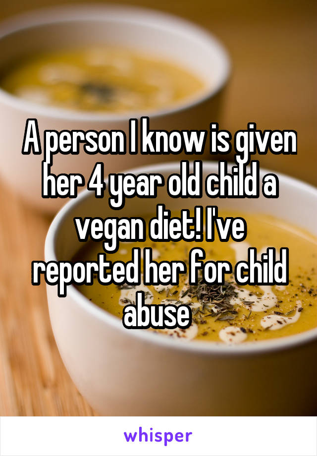 A person I know is given her 4 year old child a vegan diet! I've reported her for child abuse 