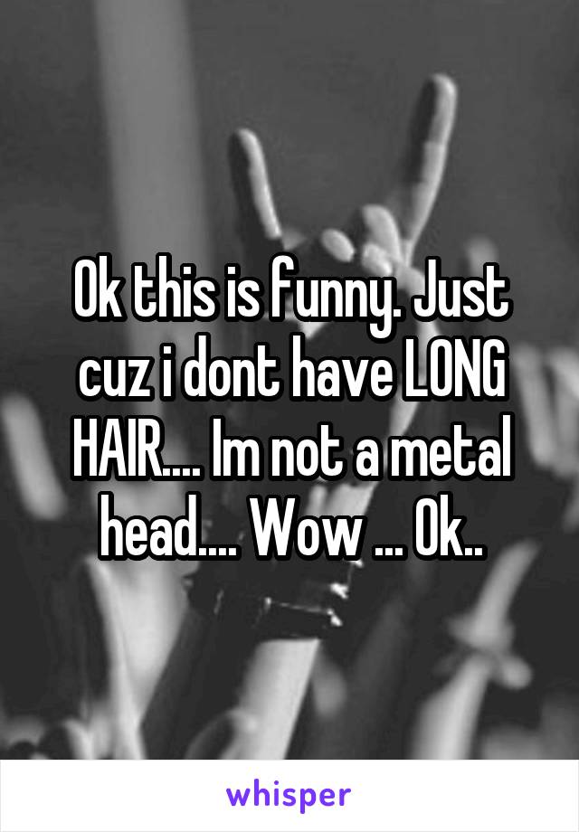 Ok this is funny. Just cuz i dont have LONG HAIR.... Im not a metal head.... Wow ... Ok..