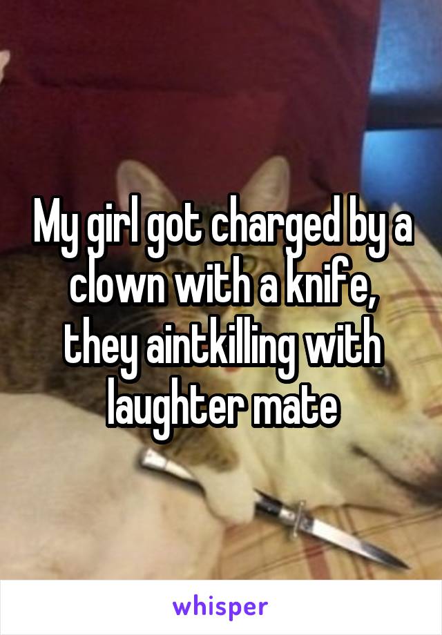 My girl got charged by a clown with a knife, they aintkilling with laughter mate